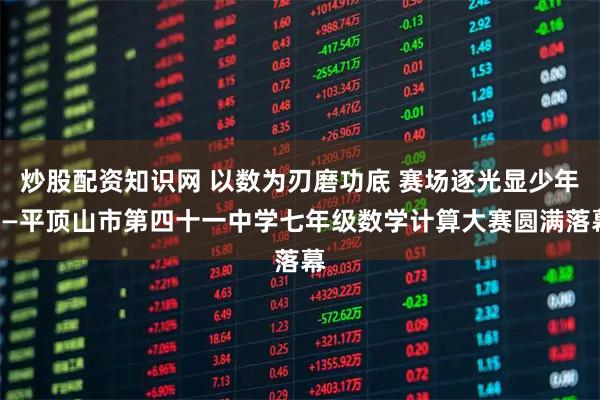炒股配资知识网 以数为刃磨功底 赛场逐光显少年——平顶山市第四十一中学七年级数学计算大赛圆满落幕