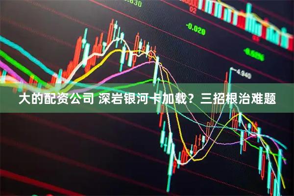 大的配资公司 深岩银河卡加载？三招根治难题