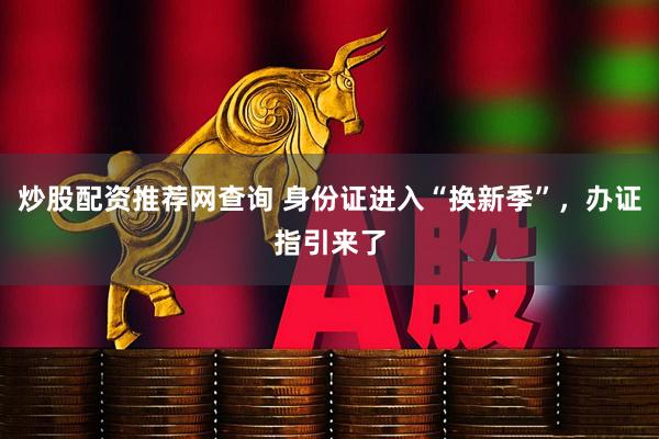 炒股配资推荐网查询 身份证进入“换新季”，办证指引来了