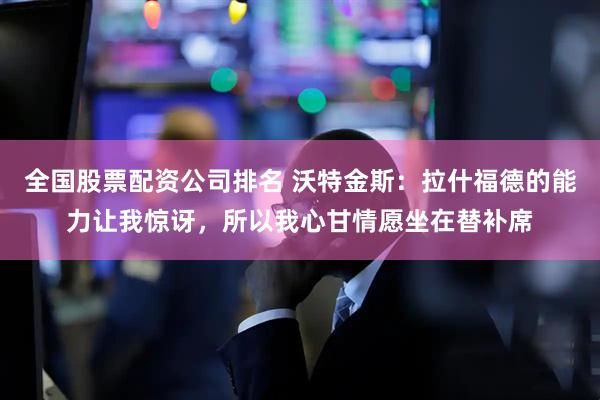 全国股票配资公司排名 沃特金斯：拉什福德的能力让我惊讶，所以我心甘情愿坐在替补席