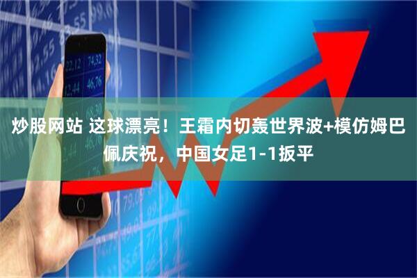 炒股网站 这球漂亮！王霜内切轰世界波+模仿姆巴佩庆祝，中国女足1-1扳平