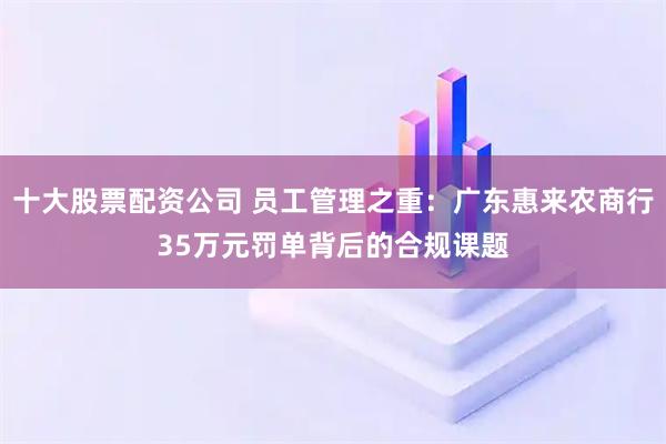 十大股票配资公司 员工管理之重：广东惠来农商行35万元罚单背后的合规课题