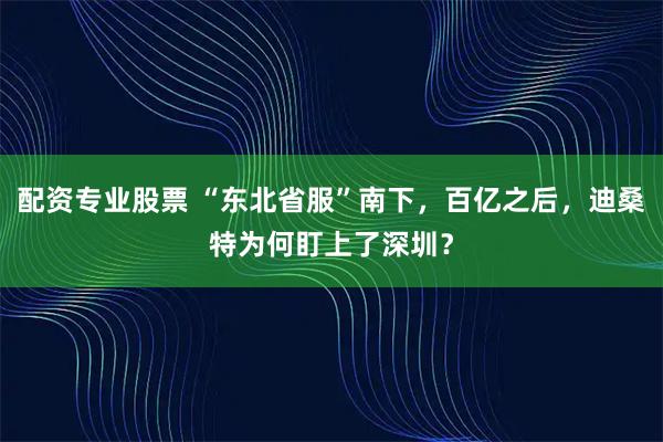 配资专业股票 “东北省服”南下,百亿之后,迪桑特为何盯上了深圳?