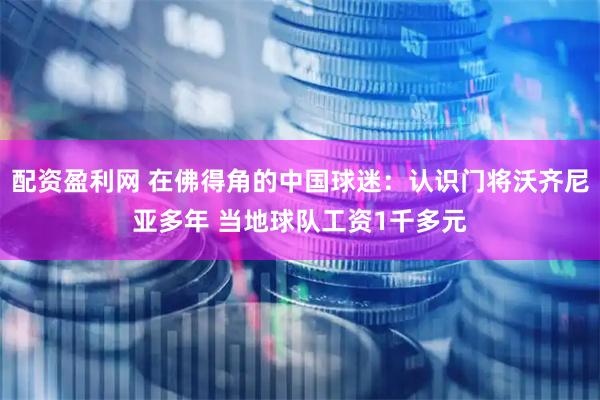 配资盈利网 在佛得角的中国球迷：认识门将沃齐尼亚多年 当地球队工资1千多元