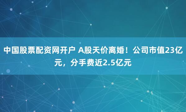 中国股票配资网开户 A股天价离婚！公司市值23亿元，分手费近2.5亿元