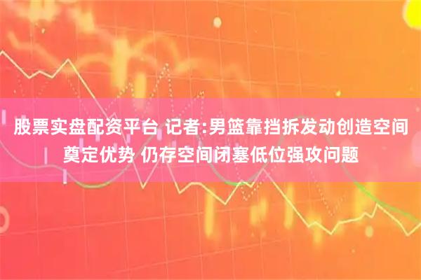股票实盘配资平台 记者:男篮靠挡拆发动创造空间奠定优势 仍存空间闭塞低位强攻问题
