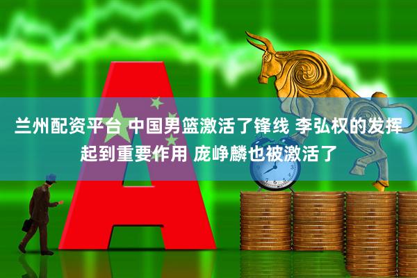 兰州配资平台 中国男篮激活了锋线 李弘权的发挥起到重要作用 庞峥麟也被激活了