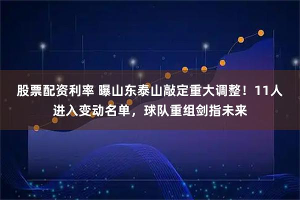 股票配资利率 曝山东泰山敲定重大调整！11人进入变动名单，球队重组剑指未来