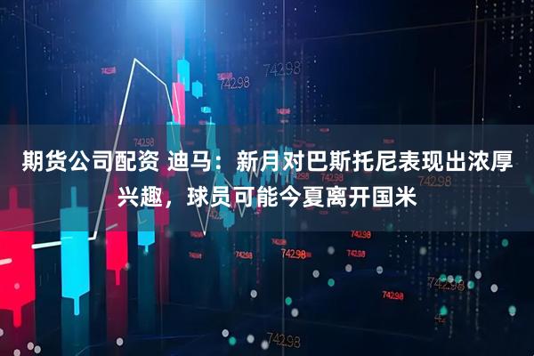 期货公司配资 迪马：新月对巴斯托尼表现出浓厚兴趣，球员可能今夏离开国米