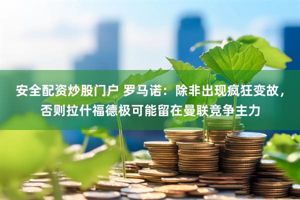 安全配资炒股门户 罗马诺：除非出现疯狂变故，否则拉什福德极可能留在曼联竞争主力