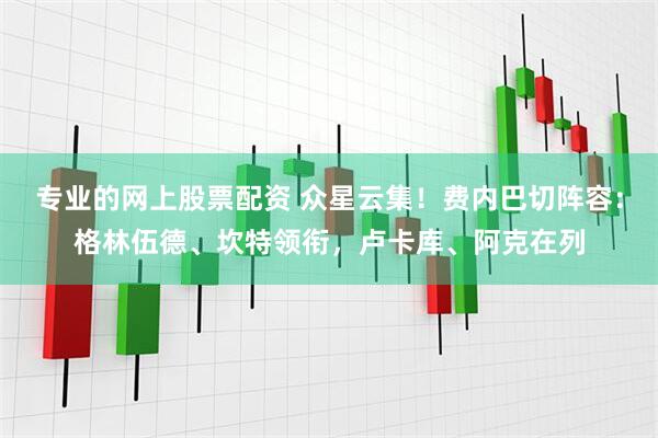 专业的网上股票配资 众星云集！费内巴切阵容：格林伍德、坎特领衔，卢卡库、阿克在列