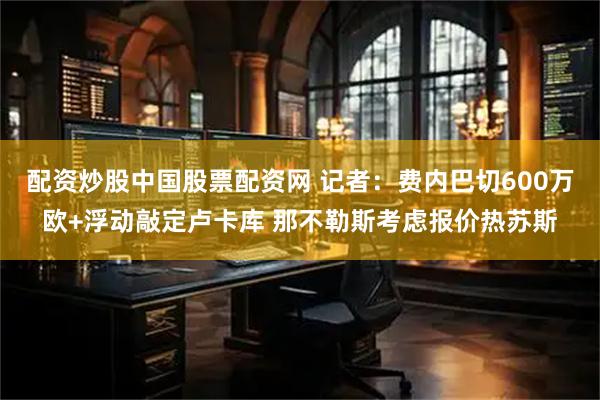 配资炒股中国股票配资网 记者：费内巴切600万欧+浮动敲定卢卡库 那不勒斯考虑报价热苏斯