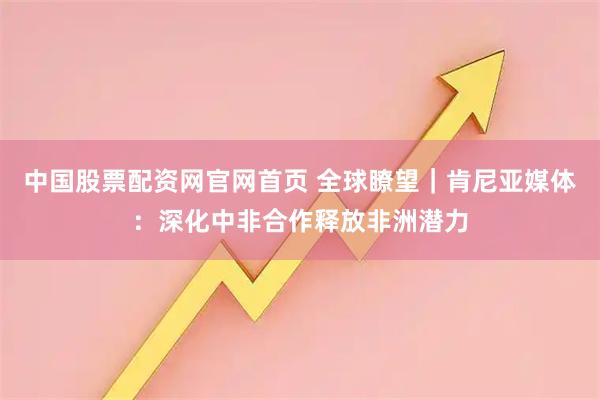 中国股票配资网官网首页 全球瞭望｜肯尼亚媒体：深化中非合作释放非洲潜力