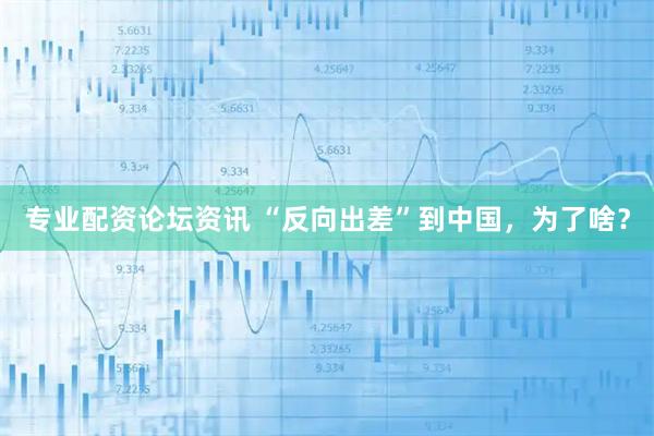 专业配资论坛资讯 “反向出差”到中国，为了啥？