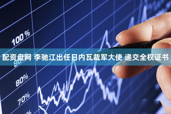 配资盘网 李驰江出任日内瓦裁军大使 递交全权证书
